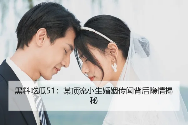 黑料吃瓜51：某顶流小生婚姻传闻背后隐情揭秘