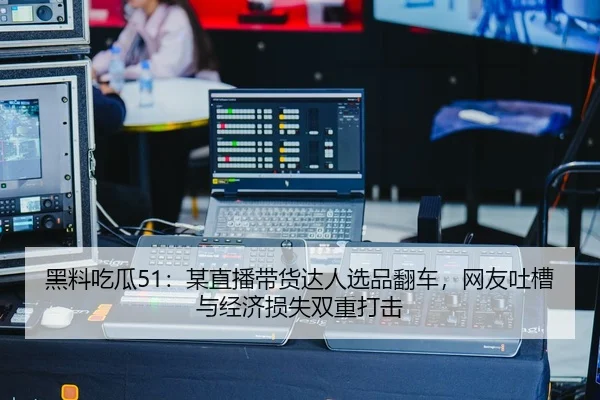 黑料吃瓜51：某直播带货达人选品翻车，网友吐槽与经济损失双重打击